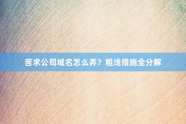 苦求公司域名怎么弄？粗浅措施全分解